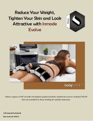 www.bodysculpt.com 212-265-2724
Reduce Your Weight,
Tighten Your Skin and Look
Attractive with Inmode
Evolve
128 Central Park South
New York, NY 10019
Plastic surgery in NYC includes the highest quality aesthetic treatments such as Inmode EVOLVE
that are available to those looking for optimal outcomes.
 