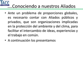 ….Conociendo a nuestros Aliados
• Ante un problema de proporciones globales,
es necesario contar con Aliados públicos y
privados, que son organizaciones implicadas
en la protección del ambiente y del clima, para
facilitar el intercambio de ideas, experiencias y
el trabajo en común.
• A continuación los presentamos
 