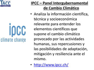 IPCC – Panel Intergubernamental
de Cambio Climático
• Analiza la información científica,
técnica y socioeconómica
relevante para entender los
elementos científicos que
supone el cambio climático
provocado por las actividades
humanas, sus repercusiones y
las posibilidades de adaptación,
mitigación y resiliencia ante el
mismo.
• http://www.ipcc.ch/
 