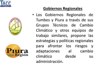 Gobiernos Regionales
• Los Gobiernos Regionales de
Tumbes y Piura a través de sus
Grupos Técnicos de Cambio
Climático y otros equipos de
trabajo similares, propone las
estrategias y políticas regionales
para afrontar los riesgos y
adaptaciones al cambio
climático desde su
administración.
 