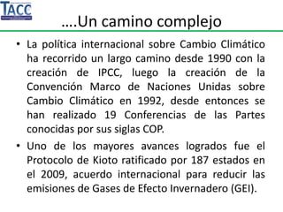 ….Un camino complejo
• La política internacional sobre Cambio Climático
ha recorrido un largo camino desde 1990 con la
creación de IPCC, luego la creación de la
Convención Marco de Naciones Unidas sobre
Cambio Climático en 1992, desde entonces se
han realizado 19 Conferencias de las Partes
conocidas por sus siglas COP.
• Uno de los mayores avances logrados fue el
Protocolo de Kioto ratificado por 187 estados en
el 2009, acuerdo internacional para reducir las
emisiones de Gases de Efecto Invernadero (GEI).
 