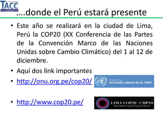 ….donde el Perú estará presente
• Este año se realizará en la ciudad de Lima,
Perú la COP20 (XX Conferencia de las Partes
de la Convención Marco de las Naciones
Unidas sobre Cambio Climático) del 1 al 12 de
diciembre.
• Aquí dos link importantes
• http://onu.org.pe/cop20/
• http://www.cop20.pe/
 