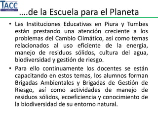 ….de la Escuela para el Planeta
• Las Instituciones Educativas en Piura y Tumbes
están prestando una atención creciente a los
problemas del Cambio Climático, así como temas
relacionados al uso eficiente de la energía,
manejo de residuos sólidos, cultura del agua,
biodiversidad y gestión de riesgo.
• Para ello continuamente los docentes se están
capacitando en estos temas, los alumnos forman
Brigadas Ambientales y Brigadas de Gestión de
Riesgo, así como actividades de manejo de
residuos sólidos, ecoeficiencia y conocimiento de
la biodiversidad de su entorno natural.
 
