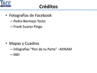 Créditos
• Fotografías de Facebook
– Pedro Bermejo Tocto
– Frank Suarez Pingo
• Mapas y Cuadros
– Infografías “Pon de tu Parte” –MINAM
– INEI
 