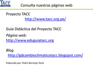 Consulta nuestras páginas web
Proyecto TACC
http://www.tacc.org.pe/
Guía Didáctica del Proyecto TACC
Página web:
http://www.eduguiatacc.org
Blog
http://gdcambioclimaticotacc.blogspot.com/
Elaborado por: Pedro Bermejo Tocto
 