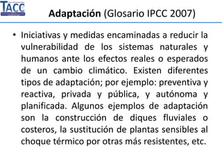 Adaptación (Glosario IPCC 2007)
• Iniciativas y medidas encaminadas a reducir la
vulnerabilidad de los sistemas naturales y
humanos ante los efectos reales o esperados
de un cambio climático. Existen diferentes
tipos de adaptación; por ejemplo: preventiva y
reactiva, privada y pública, y autónoma y
planificada. Algunos ejemplos de adaptación
son la construcción de diques fluviales o
costeros, la sustitución de plantas sensibles al
choque térmico por otras más resistentes, etc.
 