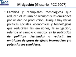 Mitigación (Glosario IPCC 2007)
• Cambios y reemplazos tecnológicos que
reducen el insumo de recursos y las emisiones
por unidad de producción. Aunque hay varias
políticas sociales, económicas y tecnológicas
que reducirían las emisiones, la mitigación,
referida al cambio climático, es la aplicación
de políticas destinadas a reducir las
emisiones de gases de efecto invernadero y a
potenciar los sumideros.
 
