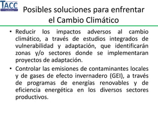 Posibles soluciones para enfrentar
el Cambio Climático
• Reducir los impactos adversos al cambio
climático, a través de estudios integrados de
vulnerabilidad y adaptación, que identificarán
zonas y/o sectores donde se implementaran
proyectos de adaptación.
• Controlar las emisiones de contaminantes locales
y de gases de efecto invernadero (GEI), a través
de programas de energías renovables y de
eficiencia energética en los diversos sectores
productivos.
 