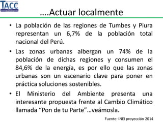 ….Actuar localmente
• La población de las regiones de Tumbes y Piura
representan un 6,7% de la población total
nacional del Perú.
• Las zonas urbanas albergan un 74% de la
población de dichas regiones y consumen el
84,6% de la energía, es por ello que las zonas
urbanas son un escenario clave para poner en
práctica soluciones sostenibles.
• El Ministerio del Ambiente presenta una
interesante propuesta frente al Cambio Climático
llamada “Pon de tu Parte”…veámosla.
Fuente: INEI proyección 2014
 