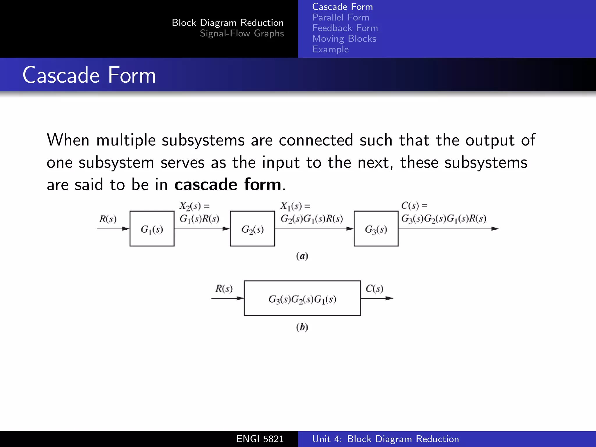 Block Diagram Reduction
Signal-Flow Graphs
Cascade Form
Parallel Form
Feedback Form
Moving Blocks
Example
Cascade Form
When multiple subsystems are connected such that the output of
one subsystem serves as the input to the next, these subsystems
are said to be in cascade form.
ENGI 5821 Unit 4: Block Diagram Reduction
 