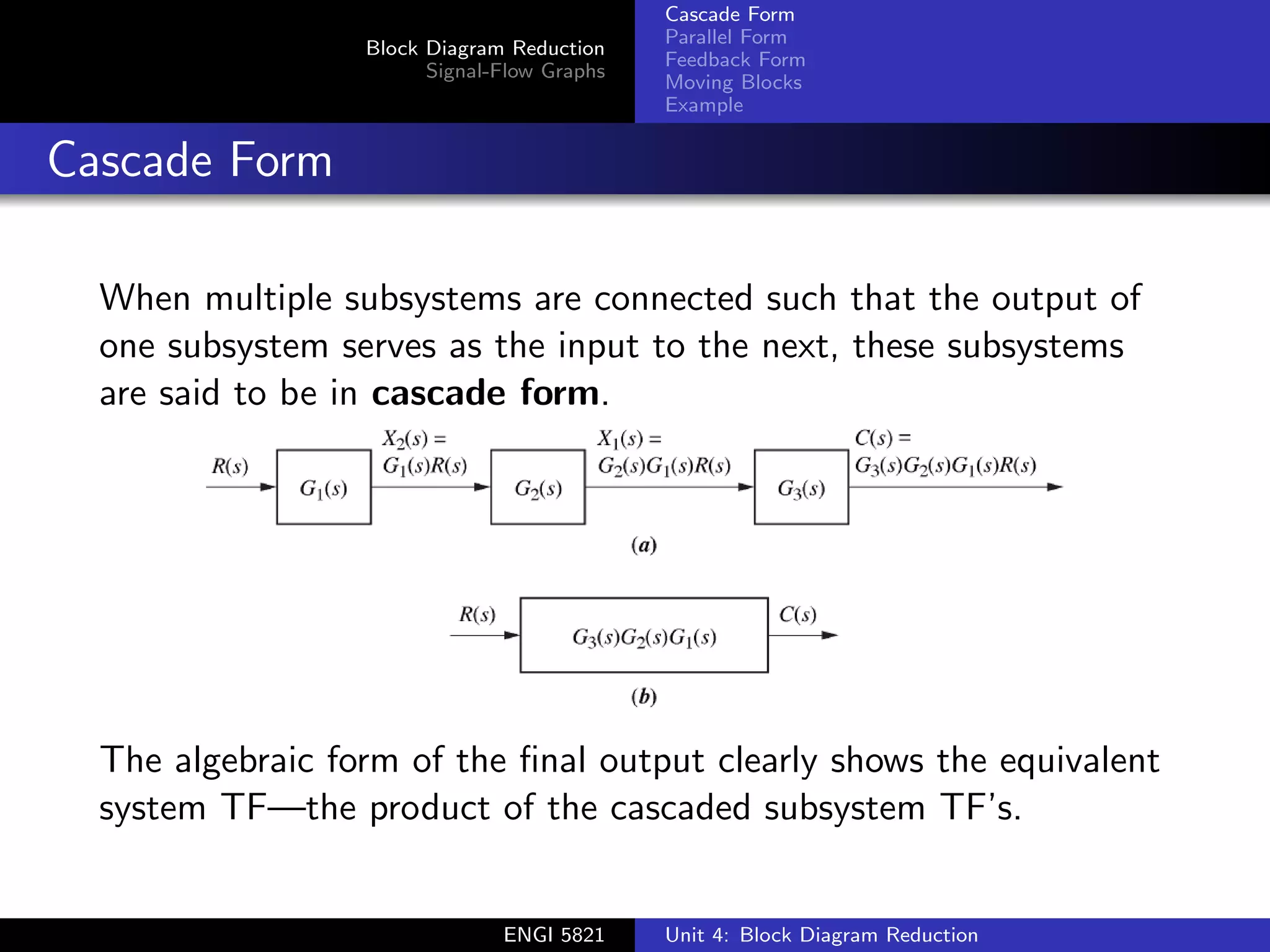Block Diagram Reduction
Signal-Flow Graphs
Cascade Form
Parallel Form
Feedback Form
Moving Blocks
Example
Cascade Form
When multiple subsystems are connected such that the output of
one subsystem serves as the input to the next, these subsystems
are said to be in cascade form.
The algebraic form of the final output clearly shows the equivalent
system TF—the product of the cascaded subsystem TF’s.
ENGI 5821 Unit 4: Block Diagram Reduction
 