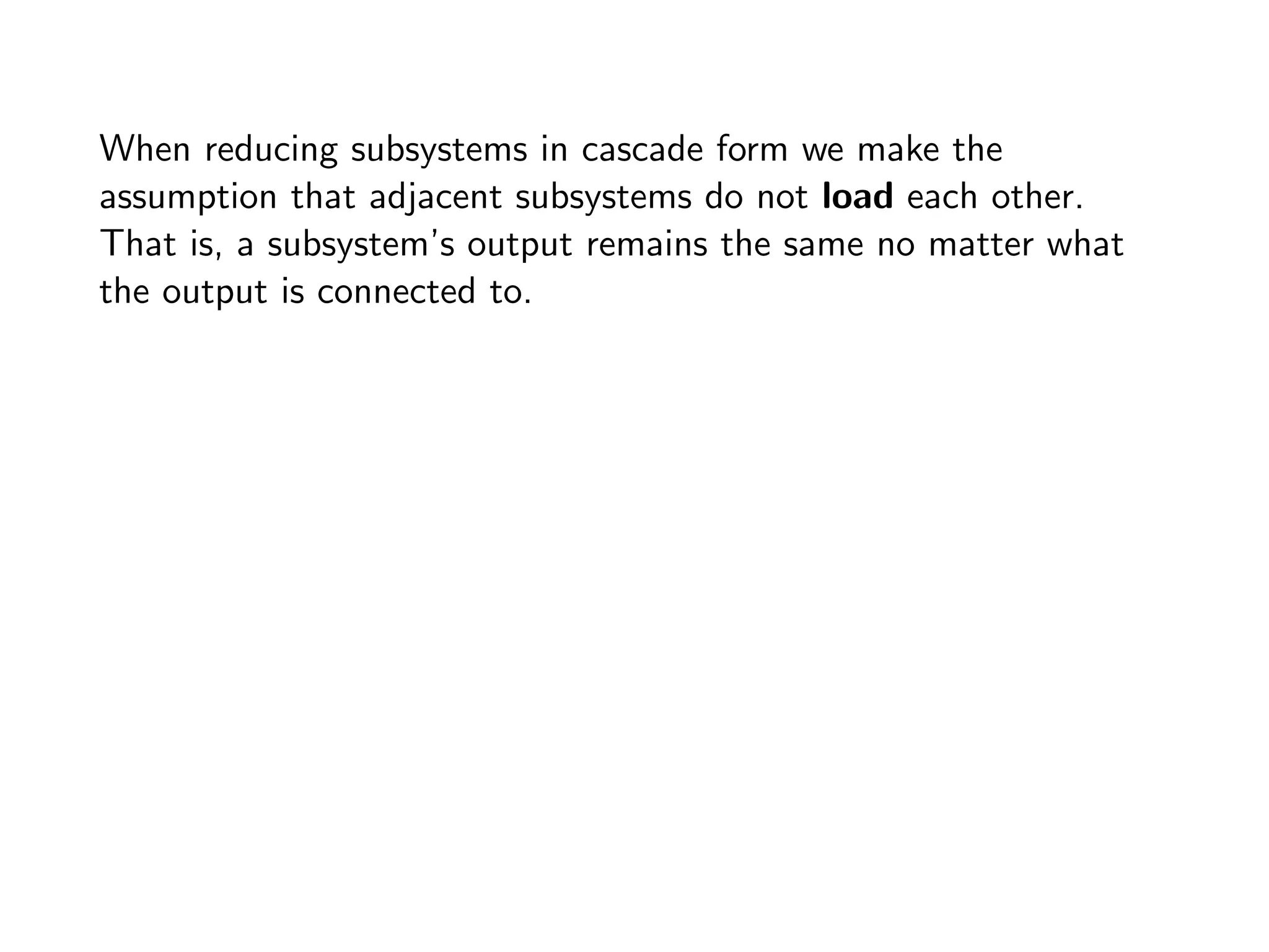 When reducing subsystems in cascade form we make the
assumption that adjacent subsystems do not load each other.
That is, a subsystem’s output remains the same no matter what
the output is connected to.
 