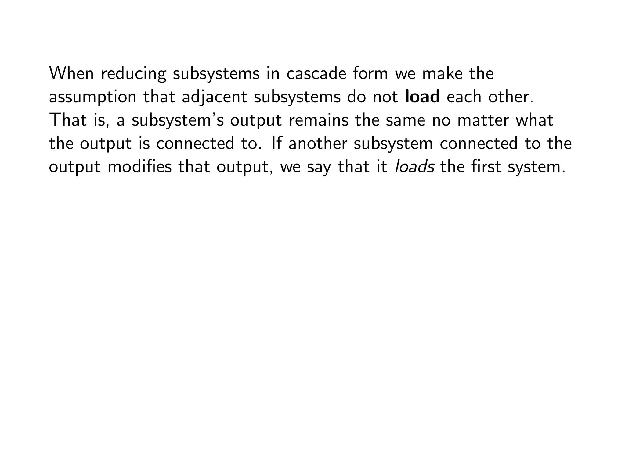 When reducing subsystems in cascade form we make the
assumption that adjacent subsystems do not load each other.
That is, a subsystem’s output remains the same no matter what
the output is connected to. If another subsystem connected to the
output modifies that output, we say that it loads the first system.
 