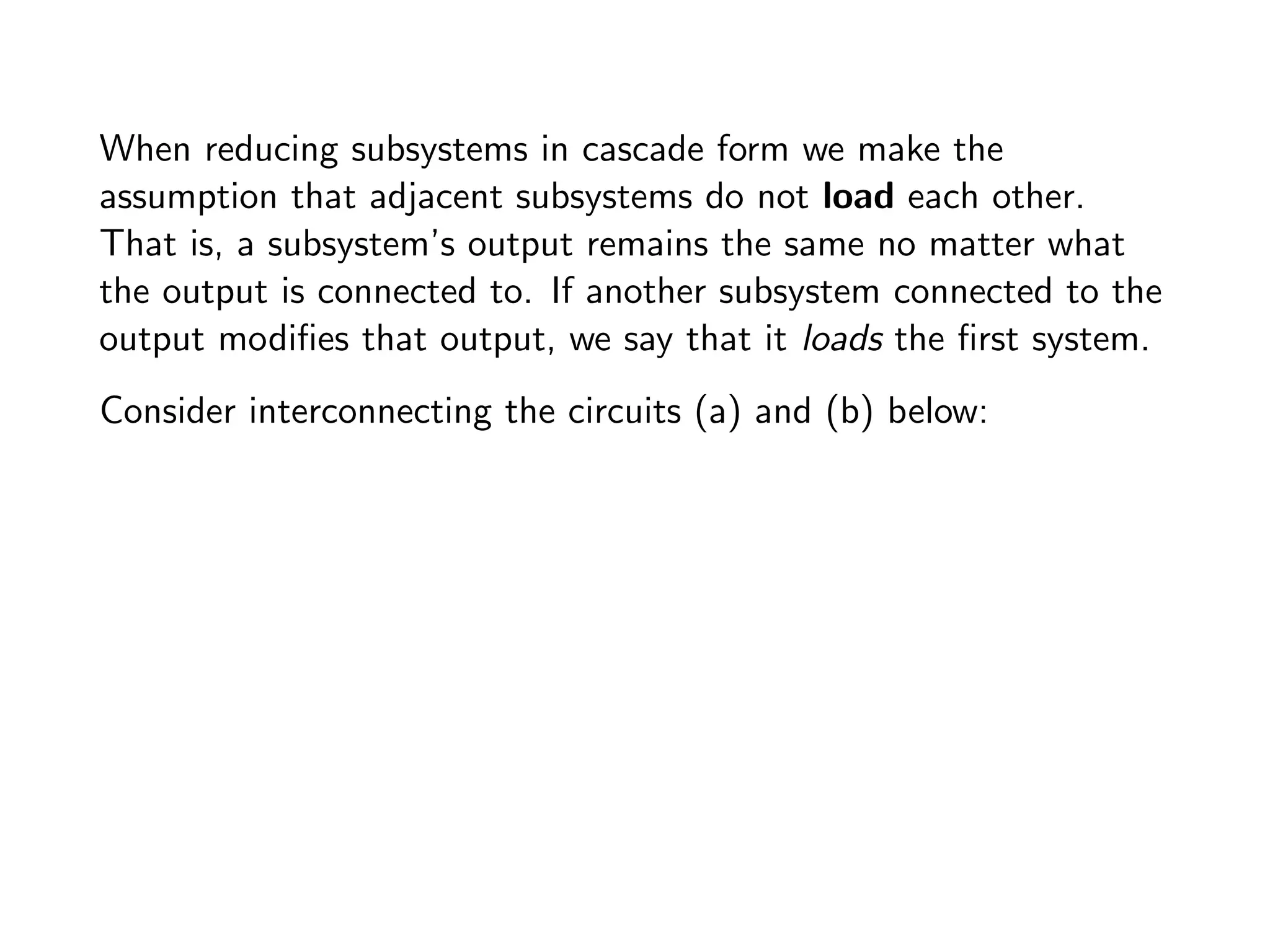 When reducing subsystems in cascade form we make the
assumption that adjacent subsystems do not load each other.
That is, a subsystem’s output remains the same no matter what
the output is connected to. If another subsystem connected to the
output modifies that output, we say that it loads the first system.
Consider interconnecting the circuits (a) and (b) below:
 