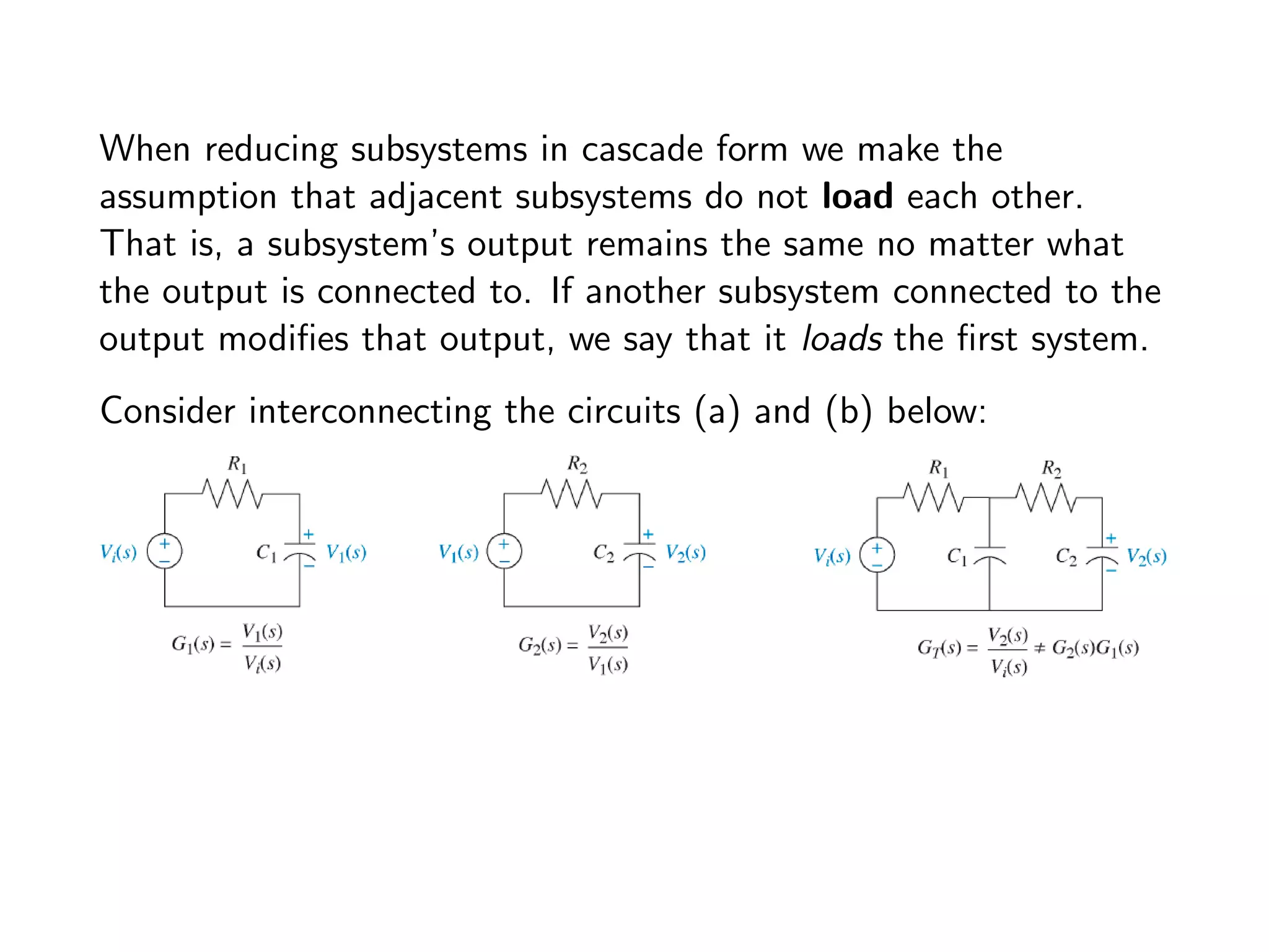 When reducing subsystems in cascade form we make the
assumption that adjacent subsystems do not load each other.
That is, a subsystem’s output remains the same no matter what
the output is connected to. If another subsystem connected to the
output modifies that output, we say that it loads the first system.
Consider interconnecting the circuits (a) and (b) below:
 