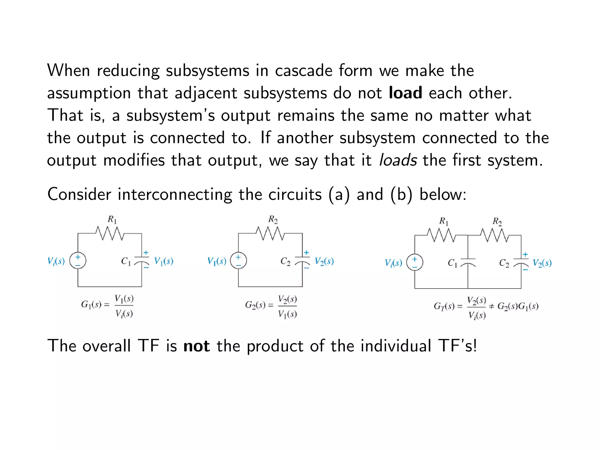 When reducing subsystems in cascade form we make the
assumption that adjacent subsystems do not load each other.
That is, a subsystem’s output remains the same no matter what
the output is connected to. If another subsystem connected to the
output modifies that output, we say that it loads the first system.
Consider interconnecting the circuits (a) and (b) below:
The overall TF is not the product of the individual TF’s!
 