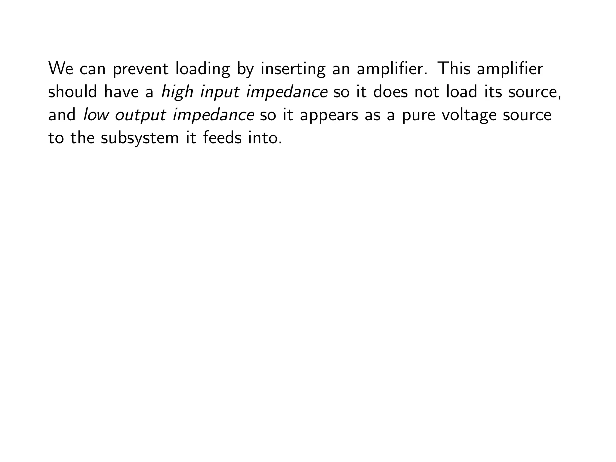 We can prevent loading by inserting an amplifier. This amplifier
should have a high input impedance so it does not load its source,
and low output impedance so it appears as a pure voltage source
to the subsystem it feeds into.
 
