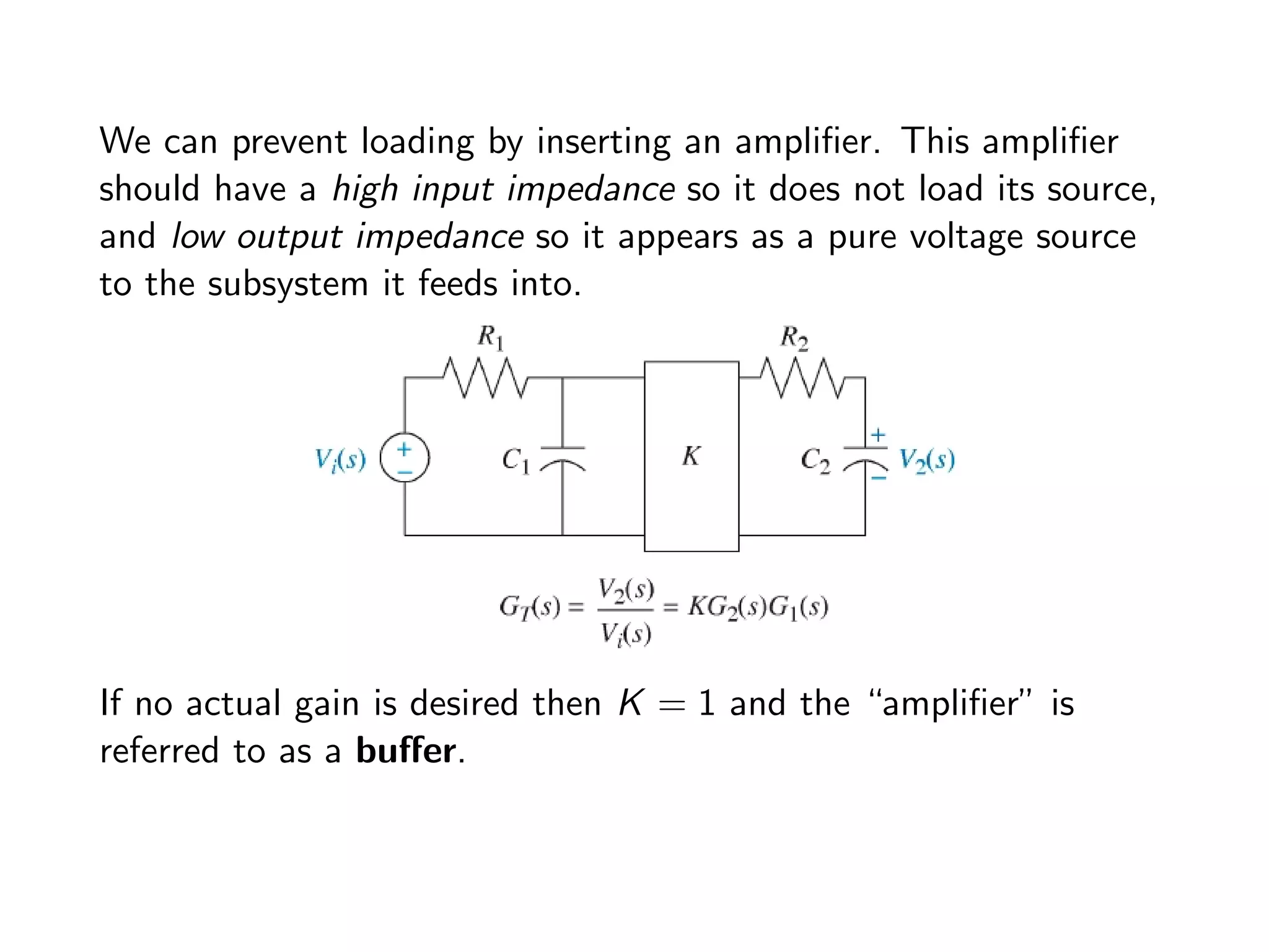 We can prevent loading by inserting an amplifier. This amplifier
should have a high input impedance so it does not load its source,
and low output impedance so it appears as a pure voltage source
to the subsystem it feeds into.
If no actual gain is desired then K = 1 and the “amplifier” is
referred to as a buffer.
 