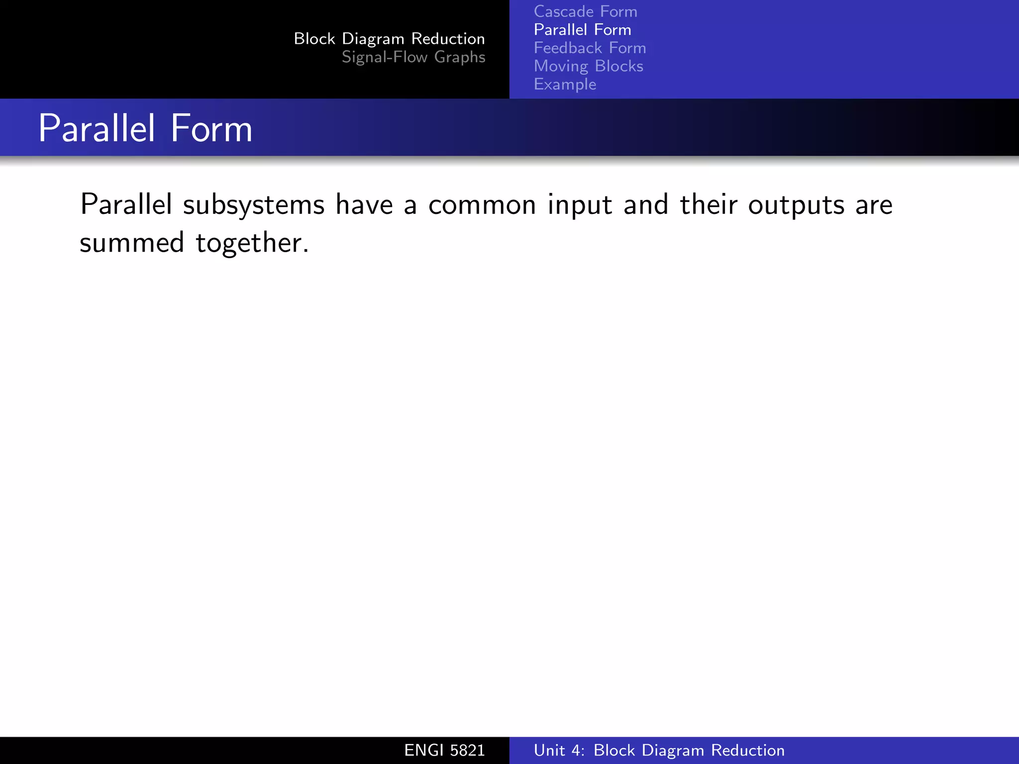 Block Diagram Reduction
Signal-Flow Graphs
Cascade Form
Parallel Form
Feedback Form
Moving Blocks
Example
Parallel Form
Parallel subsystems have a common input and their outputs are
summed together.
ENGI 5821 Unit 4: Block Diagram Reduction
 
