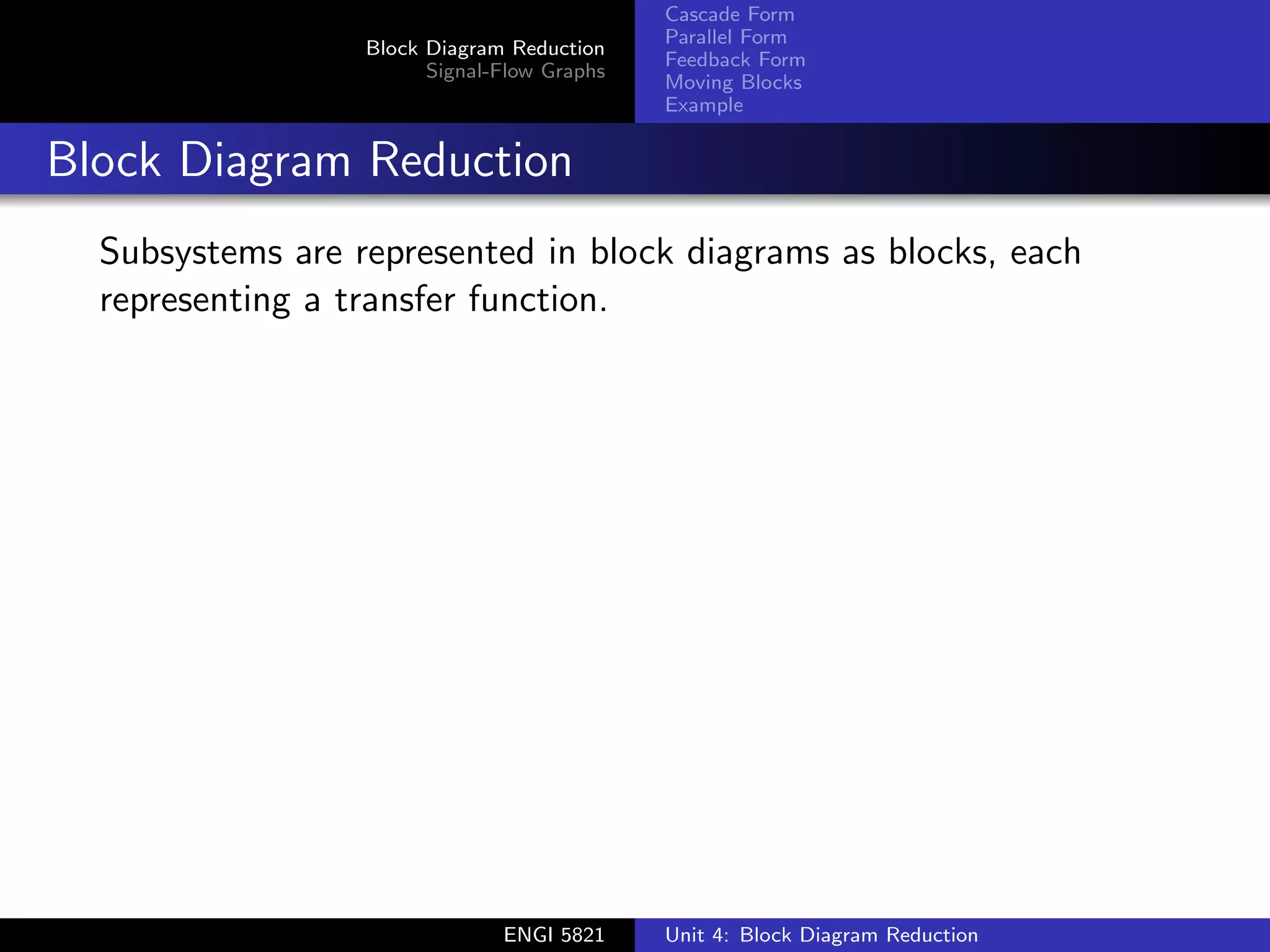 Block Diagram Reduction
Signal-Flow Graphs
Cascade Form
Parallel Form
Feedback Form
Moving Blocks
Example
Block Diagram Reduction
Subsystems are represented in block diagrams as blocks, each
representing a transfer function.
ENGI 5821 Unit 4: Block Diagram Reduction
 