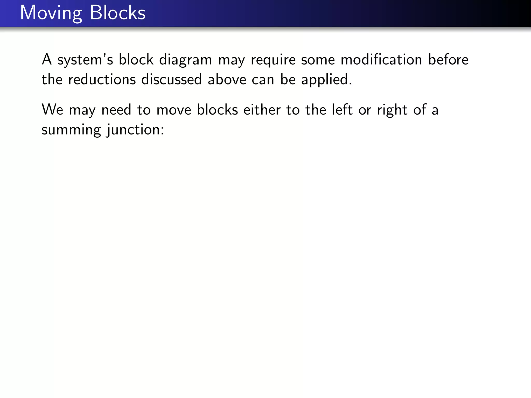 Moving Blocks
A system’s block diagram may require some modification before
the reductions discussed above can be applied.
We may need to move blocks either to the left or right of a
summing junction:
 