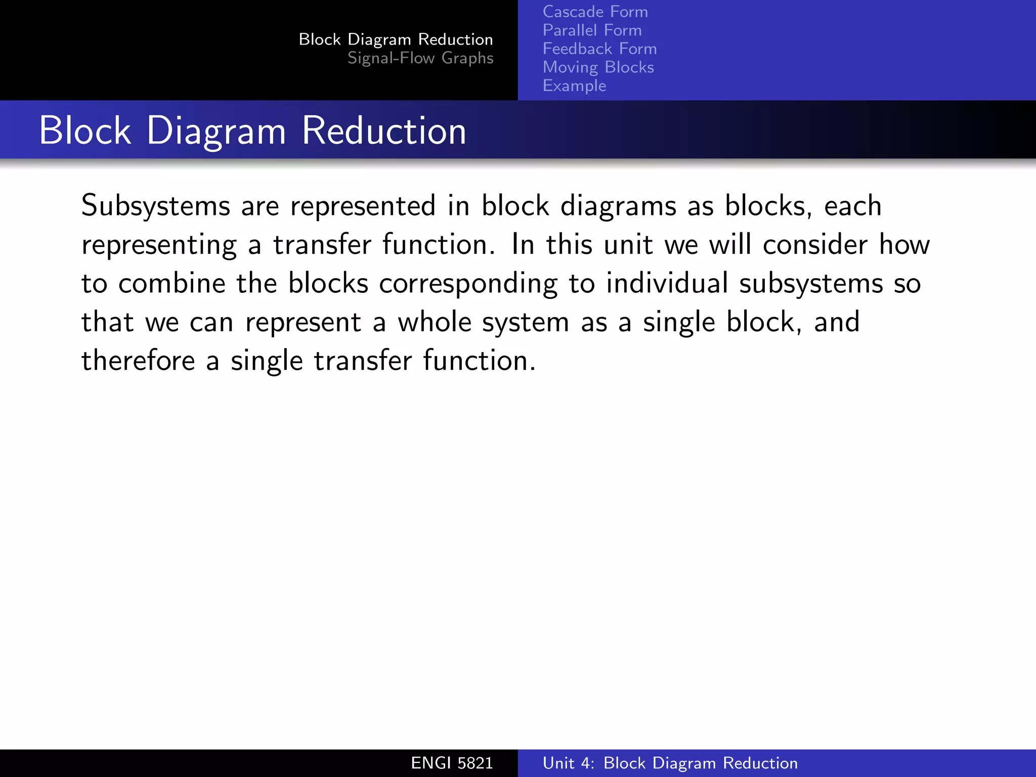 Block Diagram Reduction
Signal-Flow Graphs
Cascade Form
Parallel Form
Feedback Form
Moving Blocks
Example
Block Diagram Reduction
Subsystems are represented in block diagrams as blocks, each
representing a transfer function. In this unit we will consider how
to combine the blocks corresponding to individual subsystems so
that we can represent a whole system as a single block, and
therefore a single transfer function.
ENGI 5821 Unit 4: Block Diagram Reduction
 