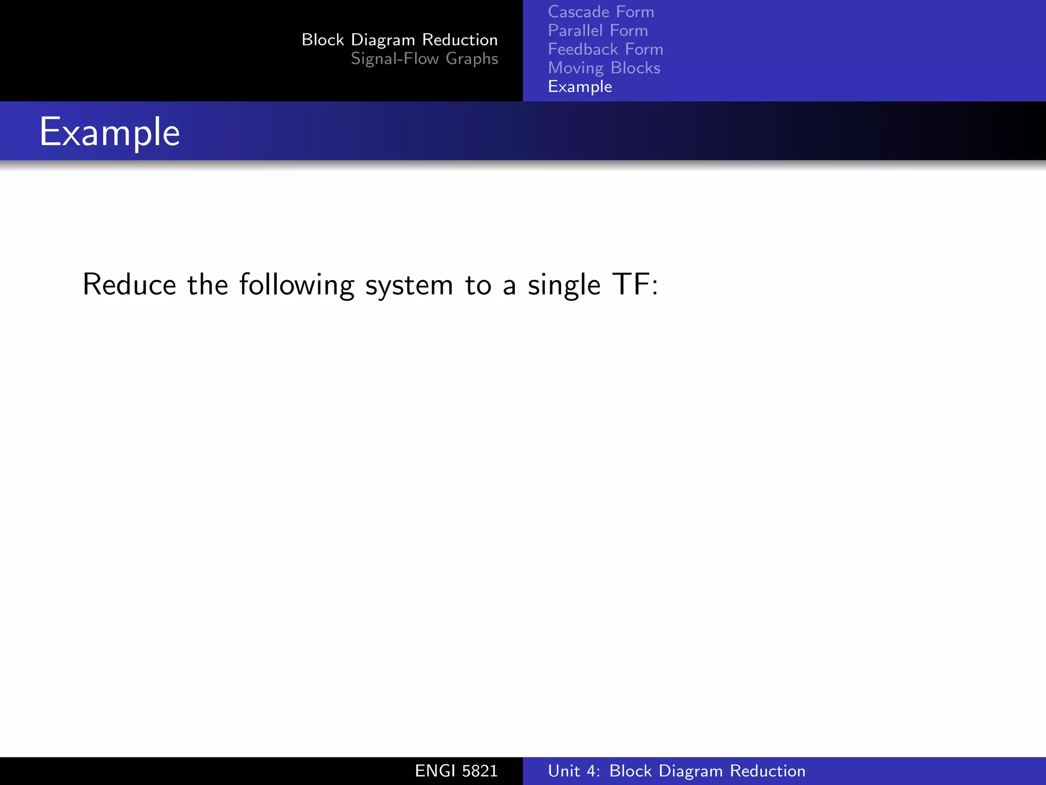 Block Diagram Reduction
Signal-Flow Graphs
Cascade Form
Parallel Form
Feedback Form
Moving Blocks
Example
Example
Reduce the following system to a single TF:
ENGI 5821 Unit 4: Block Diagram Reduction
 