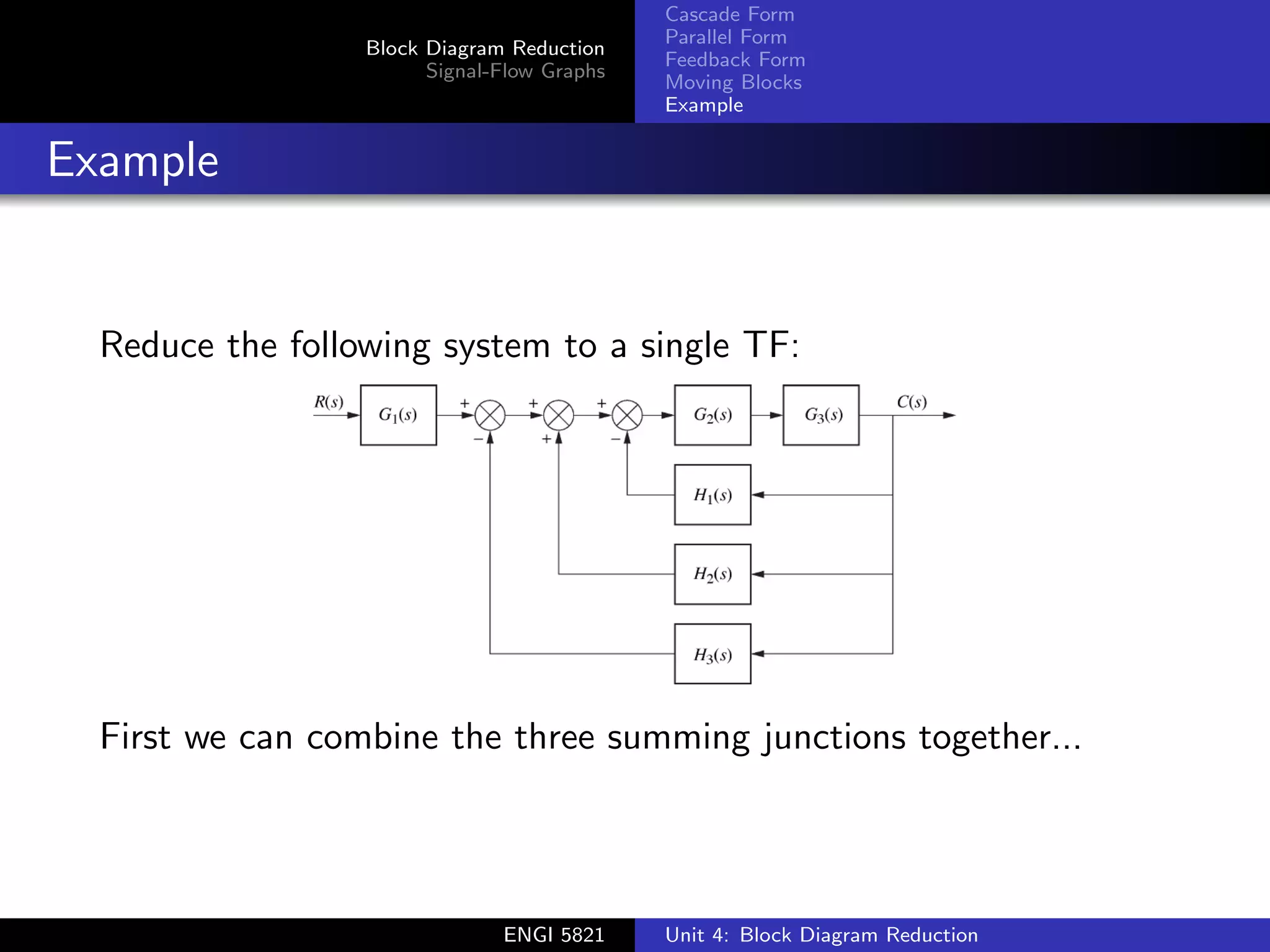 Block Diagram Reduction
Signal-Flow Graphs
Cascade Form
Parallel Form
Feedback Form
Moving Blocks
Example
Example
Reduce the following system to a single TF:
First we can combine the three summing junctions together...
ENGI 5821 Unit 4: Block Diagram Reduction
 