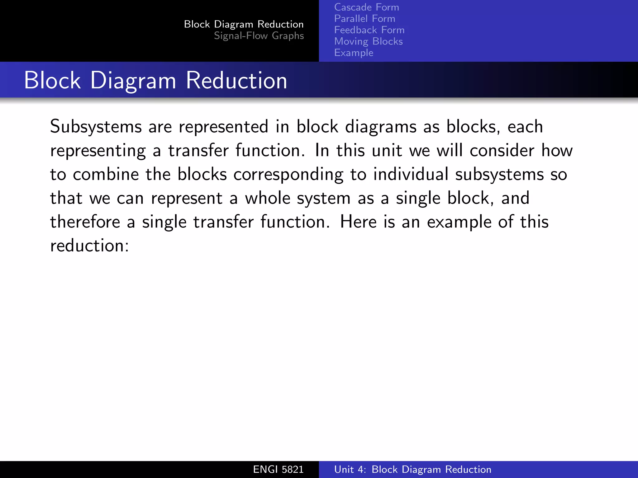 Block Diagram Reduction
Signal-Flow Graphs
Cascade Form
Parallel Form
Feedback Form
Moving Blocks
Example
Block Diagram Reduction
Subsystems are represented in block diagrams as blocks, each
representing a transfer function. In this unit we will consider how
to combine the blocks corresponding to individual subsystems so
that we can represent a whole system as a single block, and
therefore a single transfer function. Here is an example of this
reduction:
ENGI 5821 Unit 4: Block Diagram Reduction
 