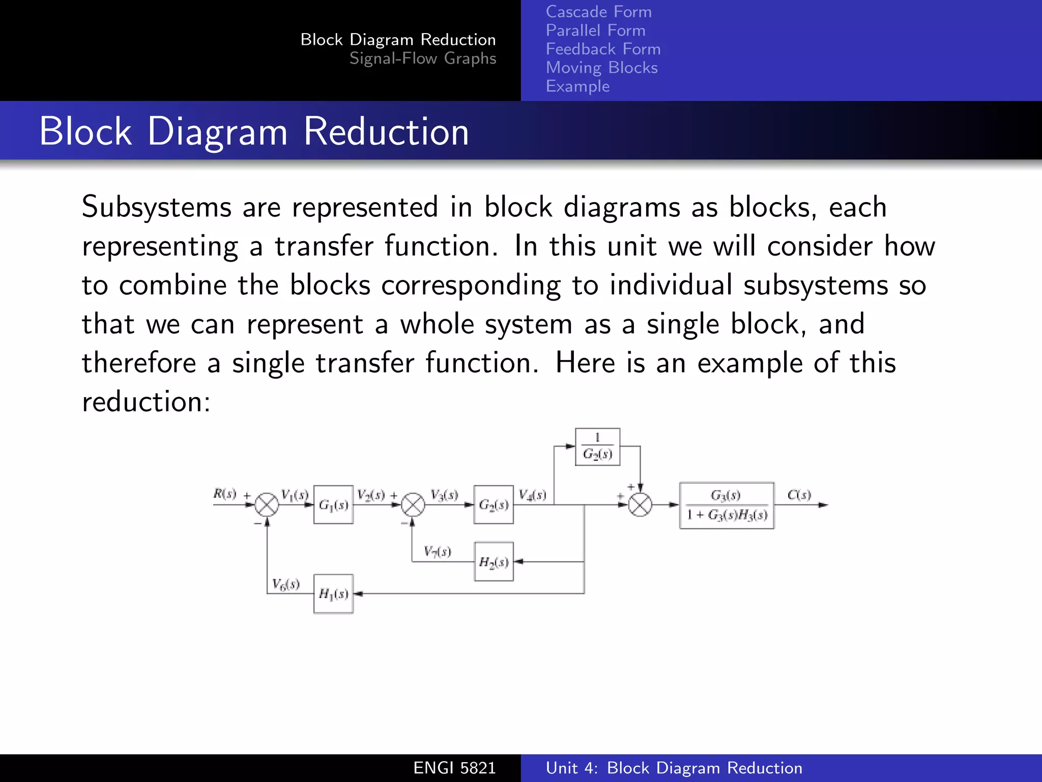Block Diagram Reduction
Signal-Flow Graphs
Cascade Form
Parallel Form
Feedback Form
Moving Blocks
Example
Block Diagram Reduction
Subsystems are represented in block diagrams as blocks, each
representing a transfer function. In this unit we will consider how
to combine the blocks corresponding to individual subsystems so
that we can represent a whole system as a single block, and
therefore a single transfer function. Here is an example of this
reduction:
ENGI 5821 Unit 4: Block Diagram Reduction
 
