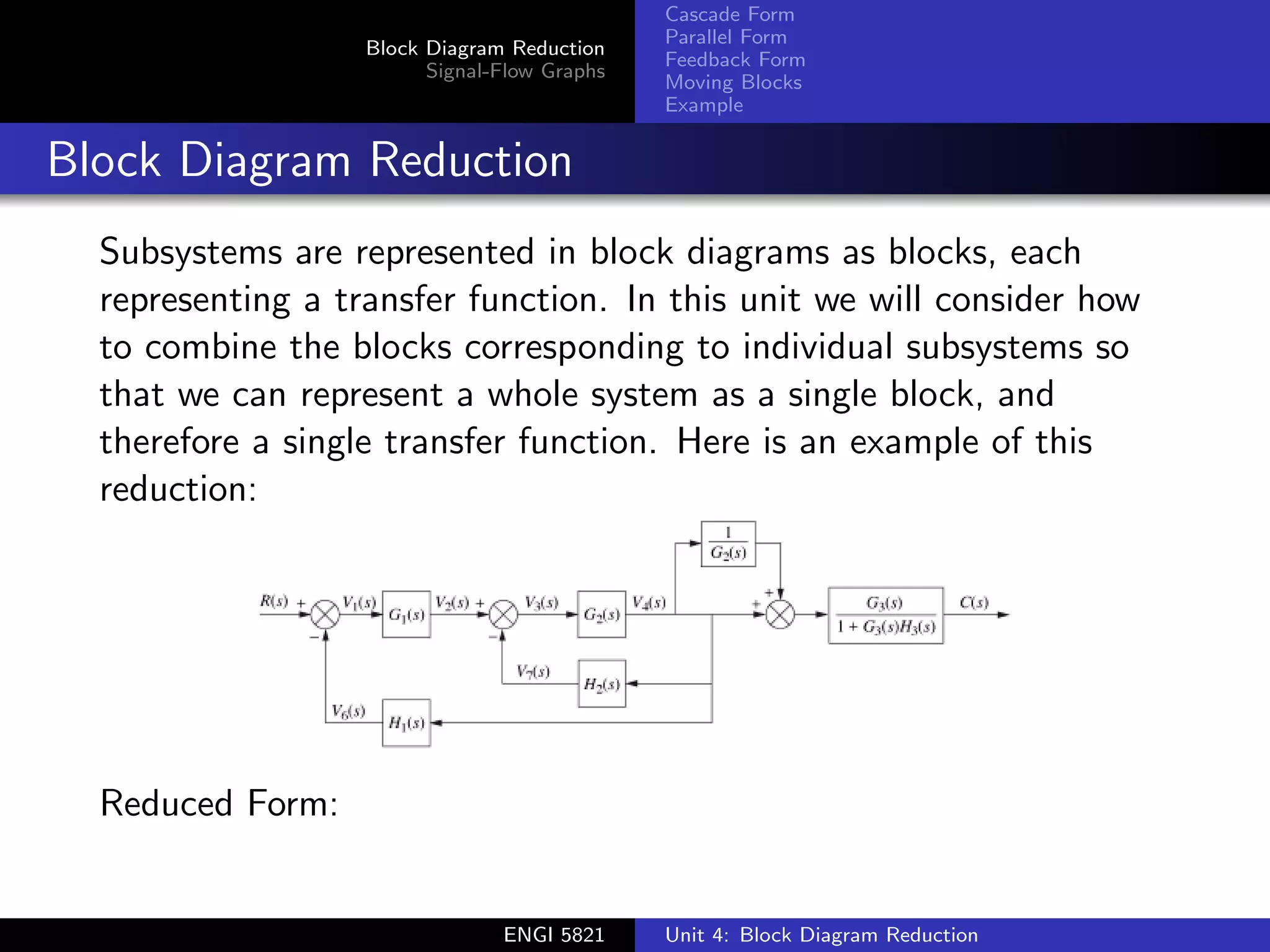 Block Diagram Reduction
Signal-Flow Graphs
Cascade Form
Parallel Form
Feedback Form
Moving Blocks
Example
Block Diagram Reduction
Subsystems are represented in block diagrams as blocks, each
representing a transfer function. In this unit we will consider how
to combine the blocks corresponding to individual subsystems so
that we can represent a whole system as a single block, and
therefore a single transfer function. Here is an example of this
reduction:
Reduced Form:
ENGI 5821 Unit 4: Block Diagram Reduction
 