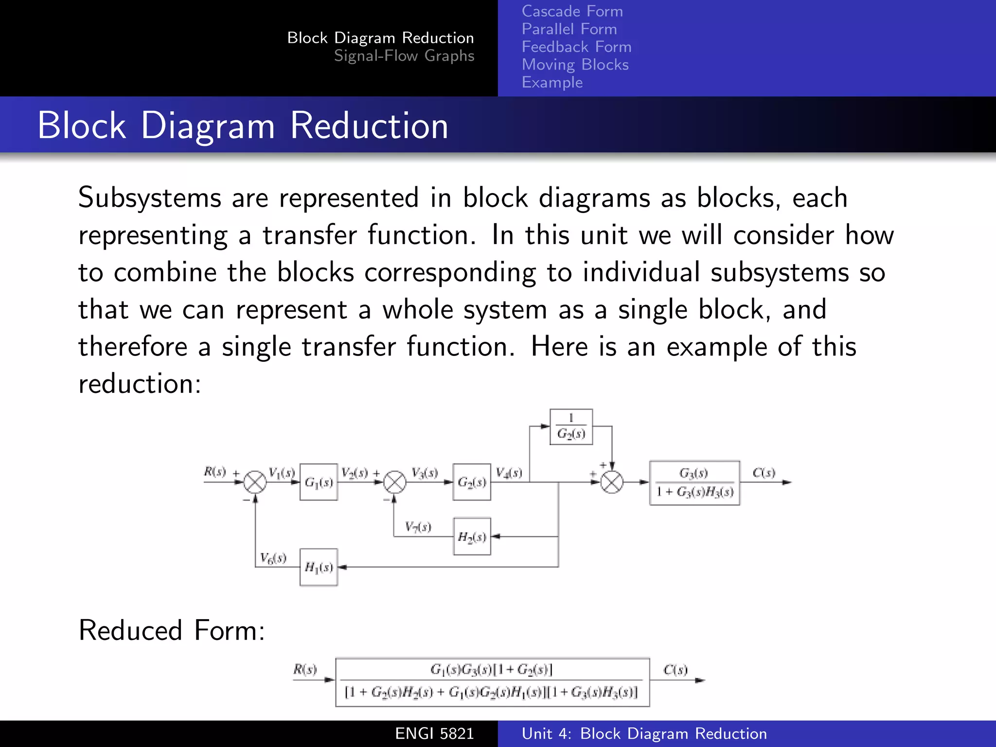 Block Diagram Reduction
Signal-Flow Graphs
Cascade Form
Parallel Form
Feedback Form
Moving Blocks
Example
Block Diagram Reduction
Subsystems are represented in block diagrams as blocks, each
representing a transfer function. In this unit we will consider how
to combine the blocks corresponding to individual subsystems so
that we can represent a whole system as a single block, and
therefore a single transfer function. Here is an example of this
reduction:
Reduced Form:
ENGI 5821 Unit 4: Block Diagram Reduction
 