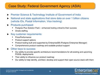 Case Study: Federal Government Agency (ASIA)!
u  Premier Science & Technology Institute of Government of India
u  National and state applications that store data on over 1 billion citizens
(vehicle IDs, Postal Information, Visa tracking)
u  Products purchased:
•  Postgres Plus Solution Pack – enhanced tooling critical to their success!
•  Onsite stafﬁng!
u  Key customer requirements:
•  Price/Performance!
•  Product support options!
•  Product tooling built and supported by EnterpriseDB (Postgres Enterprise Manager)!
•  Comprehensive product roadmap and scalable product support!
u  Other keys to success
•  Our ability to provide speciﬁc architecture recommendations for all existing and upcoming
PGSQL deployments!
•  Their ability to inﬂuence our product roadmap !
•  Our ability to help identify, architect, develop and support their open source stack with them!
28
© 2013 EnterpriseDB. Privileged and Confidential.
All rights reserved.
 