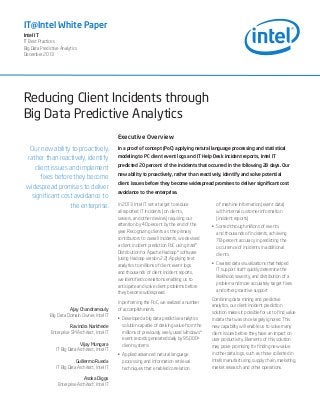 IT@Intel White Paper
Intel IT
IT Best Practices
Big Data Predictive Analytics
December 2013

Reducing Client Incidents through
Big Data Predictive Analytics
Executive Overview

Our new ability to proactively,
rather than reactively, identify
client issues and implement
fixes before they become
widespread promises to deliver
significant cost avoidance to
the enterprise.

Ajay Chandramouly
Big Data Domain Owner, Intel IT
Ravindra Narkhede
Enterprise SM Architect, Intel IT
Vijay Mungara
IT Big Data Architect, Intel IT
Guillermo Rueda
IT Big Data Architect, Intel IT
Asoka Diggs
Enterprise Architect, Intel IT

In a proof of concept (PoC) applying natural language processing and statistical
modeling to PC client event logs and IT Help Desk incident reports, Intel IT
predicted 20 percent of the incidents that occurred in the following 28 days. Our
new ability to proactively, rather than reactively, identify and solve potential
client issues before they become widespread promises to deliver significant cost
avoidance to the enterprise.
In 2013 Intel IT set a target to reduce
all reported IT incidents (on clients,
servers, and other devices) requiring our
attention by 40 percent by the end of the
year. Recognizing clients as the primary
contributors to overall incidents, we devised
a client incident prediction PoC using Intel®
Distribution for Apache Hadoop* software
(using Hadoop version 2.2). Applying text
analytics to millions of client event logs
and thousands of client incident reports,
we identified correlations enabling us to
anticipate and solve client problems before
they become widespread.
In performing the PoC, we realized a number
of accomplishments.
•	 Developed a big data predictive analytics
solution capable of deriving value from the
millions of previously rarely used Windows*
event records generated daily by 95,000+
client systems
•	 Applied advanced natural language
processing and information retrieval
techniques that enabled correlation

of machine information (event data)
with internal customer information
(incident reports)
•	 Sorted through millions of events
and thousands of incidents, achieving
78-percent accuracy in predicting the
occurrence of incidents in additional
clients
•	 Created data visualizations that helped
IT support staff quickly determine the
likelihood, severity, and distribution of a
problem and more accurately target fixes
and other proactive support
Combining data mining and predictive
analytics, our client incident prediction
solution makes it possible for us to find value
in data that was once largely ignored. This
new capability will enable us to solve many
client issues before they have an impact on
user productivity. Elements of this solution
may prove promising for finding new value
in other data logs, such as those collected in
Intel’s manufacturing, supply chain, marketing,
market research, and other operations.

 