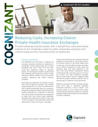 Reducing Costs, Increasing Choice:
Private Health Insurance Exchanges
Private exchanges provide payers with a competitive, value-generating
solution to the challenges posed by public exchanges, employer cost
control needs and the consumerization of healthcare.
Executive Summary
The Affordable Care Act (ACA) is catalyzing an
increased consumer orientation in healthcare. It
accelerates a trend already under way in which
individuals gain more control over how they
spend their healthcare dollars. In response,
payers are developing innovative benefit plans
and expanding sales channels to attract newer
segments, support member choice and enhance
members’ well-being with health advocacy
programs.
Simultaneously, employers are working to reduce
their rising healthcare expenses. One solution
gaining popularity is to move from defined-ben-
efit to defined-contribution plans for employees.
Simply put, employers want to solely provide the
funding mechanism for employees to purchase
their own benefits. As employees are empowered
to make their own choices about healthcare
spending, they become more aware of the value
of their coverage, are informed about quality and
demand more choice (see Figure 1, next page).
Payers must meet these new demands from both
employers and members in the growing direct-
to-consumer market or risk losing market share
and revenue. Private health insurance exchanges
are an effective response for both group and
individual sales. They allow employers to set
their costs using defined contributions instead
of defined benefits. Consumers gain more choice
and control over their healthcare spending.
Payers increase their value to employers while
still offering quality healthcare options and an
efficient way for members to shop and enroll.
Offering a successful private exchange requires
much more than a marketing campaign:
Exchanges represent a shift in payers’ core
business models. As such, payers must rethink
and reinvent processes to run direct-to-consumer
operations that are both better than and different
from the competition.
• Cognizant 20-20 Insights
cognizant 20-20 insights | september 2013
 