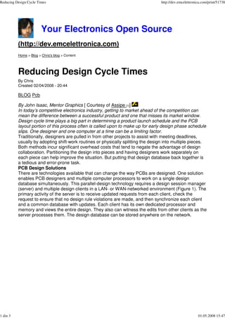 Reducing Design Cycle Times                                                       http://dev.emcelettronica.com/print/51738




                        Your Electronics Open Source
          (http://dev.emcelettronica.com)
          Home > Blog > Chris's blog > Content




          Reducing Design Cycle Times
          By Chris
          Created 02/04/2008 - 20:44

          BLOG Pcb

          By John Isaac, Mentor Graphics [ Courtesy of Assipe [1]]
          In today’s competitive electronics industry, getting to market ahead of the competition can
          mean the difference between a successful product and one that misses its market window.
          Design cycle time plays a big part in determining a product launch schedule and the PCB
          layout portion of this process often is called upon to make up for early design phase schedule
          slips. One designer and one computer at a time can be a limiting factor.
          Traditionally, designers are pulled in f