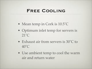 Free Cooling

• Mean temp in Cork is 10.5˚C
• Optimum inlet temp for servers is
  21˚C
• Exhaust air from servers is 30˚C ...