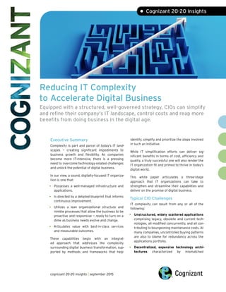 Reducing IT Complexity
to Accelerate Digital Business
Equipped with a structured, well-governed strategy, CIOs can simplify
and refine their company’s IT landscape, control costs and reap more
benefits from doing business in the digital age.
Executive Summary
Complexity is part and parcel of today’s IT land-
scapes — creating significant impediments to
business growth and flexibility. As companies
become more IT-intensive, there is a pressing
need to overcome technology-related challenges
and unlock the potential of digital business.
In our view, a sound, digitally-focused IT organiza-
tion is one that:
• Possesses a well-managed infrastructure and
applications.
• Is directed by a detailed blueprint that informs
continuous improvement.
• Utilizes a lean organizational structure and
nimble processes that allow the business to be
proactive and responsive — ready to turn on a
dime as business needs evolve and change.
• Articulates value with best-in-class services
and measurable outcomes.
These capabilities begin with an integrat-
ed approach that addresses the complexity
surrounding digital business transformation, sup-
ported by methods and frameworks that help
identify, simplify and prioritize the steps involved
in such an initiative.
While IT simplification efforts can deliver sig-
nificant benefits in terms of cost, efficiency and
quality, a truly successful one will also render the
IT organization fit and primed to thrive in today’s
digital world.
This white paper articulates a three-stage
approach that IT organizations can take to
strengthen and streamline their capabilities and
deliver on the promise of digital business.
Typical CIO Challenges
IT complexity can result from any or all of the
following:
• Unstructured, widely scattered applications
comprising legacy, obsolete and current tech-
nologies, all modified concurrently, and all con-
tributing to bourgeoning maintenance costs. At
many companies, uncontrolled buying patterns
are also to blame for redundancy across the
applications portfolio.
• Decentralized, expensive technology archi-
tectures characterized by mismatched
• Cognizant 20-20 Insights
cognizant 20-20 insights | september 2015
 
