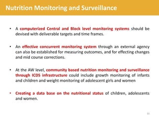 • A computerized Central and Block level monitoring systems should be
devised with deliverable targets and time frames.
• An effective concurrent monitoring system through an external agency
can also be established for measuring outcomes, and for effecting changes
and mid course corrections.
• At the AW level, community based nutrition monitoring and surveillance
through ICDS infrastructure could include growth monitoring of infants
and children and weight monitoring of adolescent girls and women
• Creating a data base on the nutritional status of children, adolescents
and women.
10
Nutrition Monitoring and Surveillance
 