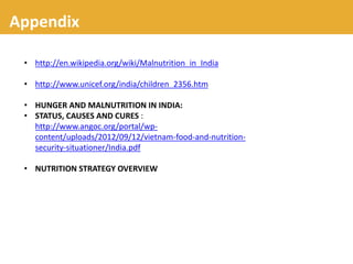 Appendix
• http://en.wikipedia.org/wiki/Malnutrition_in_India
• http://www.unicef.org/india/children_2356.htm
• HUNGER AND MALNUTRITION IN INDIA:
• STATUS, CAUSES AND CURES :
http://www.angoc.org/portal/wp-
content/uploads/2012/09/12/vietnam-food-and-nutrition-
security-situationer/India.pdf
• NUTRITION STRATEGY OVERVIEW
 