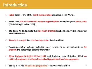 • India, today is one of the most malnourished countries in the World.
• More than 40% of the World’s under weight children below five years live in India
(Global Hunger Index 2007)
• The latest NFHS 3 asserts that not much progress has been achieved in improving
human resources.
• Poverty is a major, but not the only cause of malnutrition
• Percentage of population suffering from various forms of malnutrition, far
exceeds the percentage below poverty line
• After National Nutrition Policy 1993 and National Plan of Action, 1995 no
national programs or policies for eradicating malnutrition have appeared.
• Today, India has no national programme to combat malnutrition 2
Introduction
 