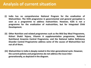 (i) India has no comprehensive National Program for the eradication of
Malnutrition. The ICDS programme in governmental and general perception is
seen as a programme to address malnutrition. However, ICDS is not a
programme for the eradication of malnutrition, but for Integrated Child
Development.
(ii) Other Nutrition and related programmes such as the Mid Day Meal Programme,
Kishori Shakti Yojana, Vitamin A supplementation programme, National
Nutritional Anaemia Control Programme, and the National Iodine Deficiency
Disorder Control Progreamme address some of the causes of Malnutrition but
not all of them.
(iii) Malnutrition in India is deeply rooted in the inter-generational cycle. However,
the current policies and programmes do not address the issue inter-
generationally, as depicted in the diagram.
5
Analysis of current situation
 