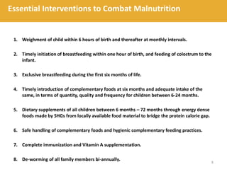 1. Weighment of child within 6 hours of birth and thereafter at monthly intervals.
2. Timely initiation of breastfeeding within one hour of birth, and feeding of colostrum to the
infant.
3. Exclusive breastfeeding during the first six months of life.
4. Timely introduction of complementary foods at six months and adequate intake of the
same, in terms of quantity, quality and frequency for children between 6-24 months.
5. Dietary supplements of all children between 6 months – 72 months through energy dense
foods made by SHGs from locally available food material to bridge the protein calorie gap.
6. Safe handling of complementary foods and hygienic complementary feeding practices.
7. Complete immunization and Vitamin A supplementation.
8. De-worming of all family members bi-annually.
8
Essential Interventions to Combat Malnutrition
 