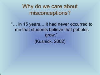 Why do we care about
misconceptions?
“… in 15 years… it had never occurred to
me that students believe that pebbles
grow.”...