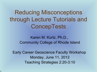 Reducing Misconceptions
through Lecture Tutorials and
ConcepTests
Karen M. Kortz, Ph.D.,
Community College of Rhode Island
Early Career Geoscience Faculty Workshop
Monday, June 11, 2012
Teaching Strategies 2:20-3:10
K
 