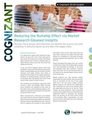 Reducing the Bullwhip Effect via Market
Research-Gleaned Insights
Surveys, focus groups and interviews can identify the sources of costly
variations in demand signals up and down the supply chain.
Executive Summary
In an ideal world, supply chains would be in equi-
librium. At every link in the chain, each partici-
pant would be armed with accurate information
about demand and inventory, enabling them to
make rational choices and order only what they
needed at any time.
In the real world, however, buyers often have
outdated or inaccurate information about demand
trends. Caught between the twin threats of excess
inventory and empty shelves, they guess or
hedge their bets based on the supplier’s past per-
formance at meeting delivery promises. Fearful
of shortages, they intentionally over-order if free
returns make it easy for them to do so.
The resulting and increasingly inaccurate order
activity is called “the bullwhip effect” because
minor variations are amplified as they move up
the supply chain, costing material suppliers, man-
ufacturers, distributors and retailers an estimated
millions of dollars a year.
When manufacturers, distributors and retailers
over-order, they tie up excess capital in inventory,
and are forced to discard perishable raw materials
they don’t need or pay inflated prices for inventory
(and its shipping and storage) to meet demand
that doesn’t exist. If they under-order, they lose
sales when customers turn away from their bare
shelves to a competitor, or lose profit by paying
premium shipping and production rates to meet
demand.
Players throughout the supply chain use a variety
of methods to reduce the bullwhip effect, ranging
from new technology, to changes in the terms
and conditions they offer customers. However,
these fixes often do not work because they are
not aimed at the decision-makers whose actions
do the most harm.
Market research can help business leaders
understand the needs, desires, fears and assump-
tions of consumers at the end of the supply
chain, but it can also serve a higher purpose.
Market research can identify the stakeholders
who contribute the most to the bullwhip effect
and understand why they act as they do. These
insights can help companies create customized
solutions with a higher return on investment than
scattershot efforts to remediate the bullwhip
effect. By focusing on the most critical causes
of the bullwhip effect, organizations can save
time and money and reduce the most inefficient
behaviors most quickly.
• Cognizant 20-20 Insights
cognizant 20-20 insights | june 2014
 