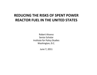 REDUCING THE RISKS OF SPENT POWER
 REACTOR FUEL IN THE UNITED STATES


                Robert Alvarez
                 Senior Scholar
          Institute for Policy Studies
               Washington, D.C.

                 June 7, 2011
 