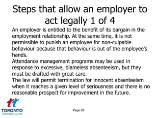 Page 29
Steps that allow an employer to
act legally 1 of 4
An employer is entitled to the benefit of its bargain in the
employment relationship. At the same time, it is not
permissible to punish an employee for non-culpable
behaviour because that behaviour is out of the employee's
hands.
Attendance management programs may be used in
response to excessive, blameless absenteeism, but they
must be drafted with great care.
The law will permit termination for innocent absenteeism
when it reaches a given level of seriousness and there is no
reasonable prospect for improvement in the future.
 
