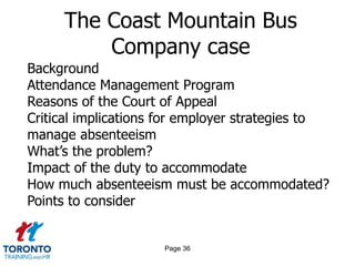 Page 36
The Coast Mountain Bus
Company case
Background
Attendance Management Program
Reasons of the Court of Appeal
Critical implications for employer strategies to
manage absenteeism
What’s the problem?
Impact of the duty to accommodate
How much absenteeism must be accommodated?
Points to consider
 