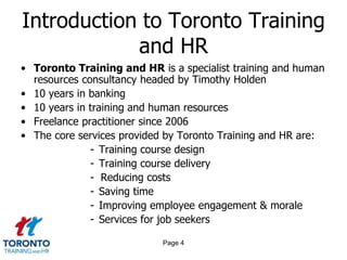 Page 4
Introduction to Toronto Training
and HR
• Toronto Training and HR is a specialist training and human
resources consultancy headed by Timothy Holden
• 10 years in banking
• 10 years in training and human resources
• Freelance practitioner since 2006
• The core services provided by Toronto Training and HR are:
- Training course design
- Training course delivery
- Reducing costs
- Saving time
- Improving employee engagement & morale
- Services for job seekers
 
